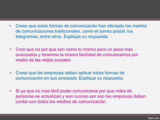 • Crees que estas formas de comunicación han afectado los medios
de comunicaciones tradicionales, como el correo postal, los
telegramas, entre otros. Explique su respuesta.
• Creo que no por que son como lo mismo pero un poco mas
avanzados y tenemos la misma facilidad de comunicarnos por
medio de las redes sociales
• Crees que las empresas deben aplicar estas formas de
comunicación en sus procesos. Explique su respuesta.
• Si ya que es mas fácil poder comunicarse por que miles de
personas se actualizan y son curioso por eso las empresas deben
contar con todos los medios de comunicación
 