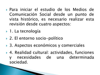  Para iniciar el estudio de los Medios de
Comunicación Social desde un punto de
vista histórico, es necesario realizar esta
revisión desde cuatro aspectos:
 1. La tecnología
 2. El entorno socio-político
 3. Aspectos económicos y comerciales
 4. Realidad cultural: actividades, funciones
y necesidades de una determinada
sociedad.
 