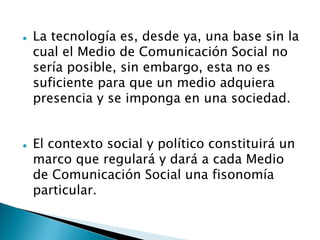  La tecnología es, desde ya, una base sin la
cual el Medio de Comunicación Social no
sería posible, sin embargo, esta no es
suficiente para que un medio adquiera
presencia y se imponga en una sociedad.
 El contexto social y político constituirá un
marco que regulará y dará a cada Medio
de Comunicación Social una fisonomía
particular.
 