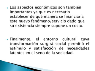  Los aspectos económicos son también
importantes ya que es necesario
establecer de qué manera se financiaría
este nuevo fenómeno/servicio dado que
su existencia siempre supone un costo.
 Finalmente, el entorno cultural cuya
transformación surgirá social permitió el
estímulo y satisfacción de necesidades
latentes en el seno de la sociedad.
 