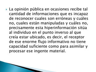  La opinión pública en ocasiones recibe tal
cantidad de informaciones que es incapaz
de reconocer cuales son erróneas y cuáles
no, cuales están manipuladas y cuáles no,
precisamente esta hiperinformación sitúa
al individuo en el punto inverso al que
creía estar ubicado, es decir, el receptor
de ese enorme flujo informativo no tiene
capacidad suficiente como para asimilar y
procesar ese ingente material.
 