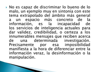  No es capaz de discriminar lo bueno de lo
malo, un ejemplo muy en sintonía con este
tema extrapolado del ámbito más general
a un espacio más concreto de la
información, es la incapacidad de
los servicios de inteligencia actuales para
dar validez, credibilidad, o certeza a los
innumerables mensajes que reciben acerca
de una determinada investigación.
Precisamente por esa imposibilidad
manifiesta a la hora de diferenciar entre la
información veraz, la desinformación o la
manipulación.
 