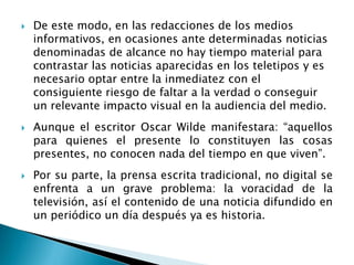  De este modo, en las redacciones de los medios
informativos, en ocasiones ante determinadas noticias
denominadas de alcance no hay tiempo material para
contrastar las noticias aparecidas en los teletipos y es
necesario optar entre la inmediatez con el
consiguiente riesgo de faltar a la verdad o conseguir
un relevante impacto visual en la audiencia del medio.
 Aunque el escritor Oscar Wilde manifestara: “aquellos
para quienes el presente lo constituyen las cosas
presentes, no conocen nada del tiempo en que viven”.
 Por su parte, la prensa escrita tradicional, no digital se
enfrenta a un grave problema: la voracidad de la
televisión, así el contenido de una noticia difundido en
un periódico un día después ya es historia.
 