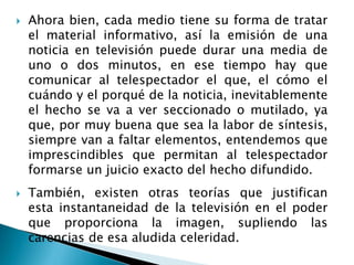  Ahora bien, cada medio tiene su forma de tratar
el material informativo, así la emisión de una
noticia en televisión puede durar una media de
uno o dos minutos, en ese tiempo hay que
comunicar al telespectador el que, el cómo el
cuándo y el porqué de la noticia, inevitablemente
el hecho se va a ver seccionado o mutilado, ya
que, por muy buena que sea la labor de síntesis,
siempre van a faltar elementos, entendemos que
imprescindibles que permitan al telespectador
formarse un juicio exacto del hecho difundido.
 También, existen otras teorías que justifican
esta instantaneidad de la televisión en el poder
que proporciona la imagen, supliendo las
carencias de esa aludida celeridad.
 