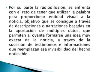  Por su parte la radiodifusión, se enfrenta
con el reto de tener que utilizar la palabra
para proporcionar entidad visual a la
noticia, objetivo que se consigue a través
de descripciones o narraciones basadas en
la aportación de múltiples datos, que
permiten al oyente formarse una idea muy
exacta de la noticia, a través de la
sucesión de testimonios e informaciones
que reemplazan esa invisibilidad del hecho
noticiable.
 