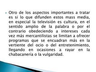  Otro de los aspectos importantes a tratar
es si lo que difunden estos mass media,
en especial la televisión es cultura, en el
sentido amplio de la palabra o por el
contrario obedeciendo a intereses cada
vez más mercantilistas se limitan a ofrecer
programas que se encuadran más en la
vertiente del ocio o del entretenimiento,
llegando en ocasiones a rayar en la
chabacanería o la vulgaridad.
 