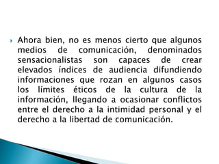  Ahora bien, no es menos cierto que algunos
medios de comunicación, denominados
sensacionalistas son capaces de crear
elevados índices de audiencia difundiendo
informaciones que rozan en algunos casos
los límites éticos de la cultura de la
información, llegando a ocasionar conflictos
entre el derecho a la intimidad personal y el
derecho a la libertad de comunicación.
 