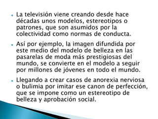  La televisión viene creando desde hace
décadas unos modelos, estereotipos o
patrones, que son asumidos por la
colectividad como normas de conducta.
 Así por ejemplo, la imagen difundida por
este medio del modelo de belleza en las
pasarelas de moda más prestigiosas del
mundo, se convierte en el modelo a seguir
por millones de jóvenes en todo el mundo.
 Llegando a crear casos de anorexia nerviosa
o bulimia por imitar ese canon de perfección,
que se impone como un estereotipo de
belleza y aprobación social.
 