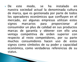  De este modo, se ha instalado en
nuestra sociedad actual la denominada cultura
de marca, que es gestionada por parte de todos
los operadores económicos que confluyen en el
mercado, así algunas empresas utilizan estos
signos marcarios para proporcionar al
consumidor un plus de calidad en sus productos
marcas de garantía y obtener con ello una
ventaja competitiva de orden superior con
respecto al resto competidores, por su parte
muchos consumidores hacen uso de estos
signos como símbolos de su poder y capacidad
económica, como verdaderas referencias de su
status.
 