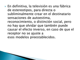  En definitiva, la televisión es una fábrica
de estereotipos, para directa o
subliminalmente crear en el destinatario
sensaciones de autoestima,
reconocimiento, o distinción social, pero
no hay que olvidar que también puede
causar el efecto inverso, en caso de que el
receptor no se ajuste a
esos modelos preestablecidos.
 