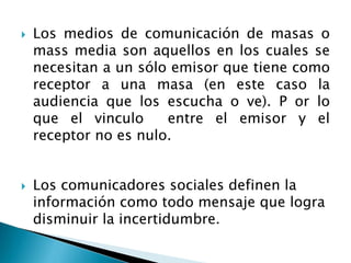  Los medios de comunicación de masas o
mass media son aquellos en los cuales se
necesitan a un sólo emisor que tiene como
receptor a una masa (en este caso la
audiencia que los escucha o ve). P or lo
que el vinculo entre el emisor y el
receptor no es nulo.
 Los comunicadores sociales definen la
información como todo mensaje que logra
disminuir la incertidumbre.
 