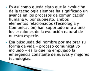  Es así como queda claro que la evolución
de la tecnología siempre ha significado un
avance en los procesos de comunicación
humana y, por supuesto, ambos
elementos relacionados (Tecnología y
Comunicación) han soportado uno a uno
los escalones de la evolución natural de
nuestra especie.
 Esa búsqueda del hombre por mejorar su
forma de vida - proceso comunicativo
incluido - es lo que ha empujado la
emergencia constante de nuevas y mejores
tecnologías.
 