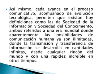  Así mismo, cada avance en el proceso
comunicativo, acompañado de evolución
tecnológica, permiten que existan hoy
definiciones como las de Sociedad de la
Información y Sociedad del Conocimiento,
ambos referidos a una era mundial donde
aparentemente las posibilidades de
comunicación humana ya son ilimitadas,
donde la transmisión y transferencia de
información se desarrolla en cantidades
infinitas, desde cualquier rincón del
mundo y con una rapidez increíble en
otros tiempos.
 