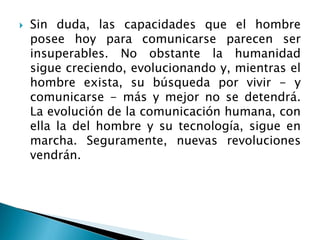  Sin duda, las capacidades que el hombre
posee hoy para comunicarse parecen ser
insuperables. No obstante la humanidad
sigue creciendo, evolucionando y, mientras el
hombre exista, su búsqueda por vivir - y
comunicarse - más y mejor no se detendrá.
La evolución de la comunicación humana, con
ella la del hombre y su tecnología, sigue en
marcha. Seguramente, nuevas revoluciones
vendrán.
 