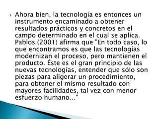  Ahora bien, la tecnología es entonces un
instrumento encaminado a obtener
resultados prácticos y concretos en el
campo determinado en el cual se aplica.
Pablos (2001) afirma que "En todo caso, lo
que encontramos es que las tecnologías
modernizan el proceso, pero mantienen el
producto. Éste es el gran principio de las
nuevas tecnologías, entender que sólo son
piezas para aligerar un procedimiento,
para obtener el mismo resultado con
mayores facilidades, tal vez con menor
esfuerzo humano…"
 