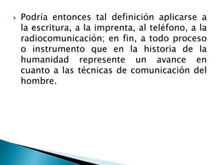  Podría entonces tal definición aplicarse a
la escritura, a la imprenta, al teléfono, a la
radiocomunicación; en fin, a todo proceso
o instrumento que en la historia de la
humanidad represente un avance en
cuanto a las técnicas de comunicación del
hombre.
 