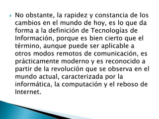  No obstante, la rapidez y constancia de los
cambios en el mundo de hoy, es lo que da
forma a la definición de Tecnologías de
Información, porque es bien cierto que el
término, aunque puede ser aplicable a
otros modos remotos de comunicación, es
prácticamente moderno y es reconocido a
partir de la revolución que se observa en el
mundo actual, caracterizada por la
informática, la computación y el reboso de
Internet.
 