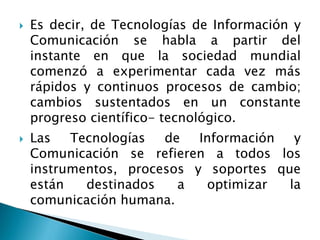  Es decir, de Tecnologías de Información y
Comunicación se habla a partir del
instante en que la sociedad mundial
comenzó a experimentar cada vez más
rápidos y continuos procesos de cambio;
cambios sustentados en un constante
progreso científico- tecnológico.
 Las Tecnologías de Información y
Comunicación se refieren a todos los
instrumentos, procesos y soportes que
están destinados a optimizar la
comunicación humana.
 