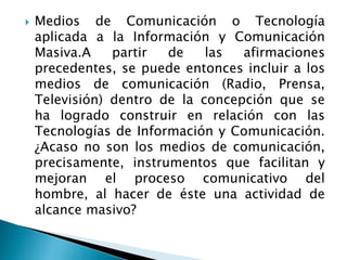  Medios de Comunicación o Tecnología
aplicada a la Información y Comunicación
Masiva.A partir de las afirmaciones
precedentes, se puede entonces incluir a los
medios de comunicación (Radio, Prensa,
Televisión) dentro de la concepción que se
ha logrado construir en relación con las
Tecnologías de Información y Comunicación.
¿Acaso no son los medios de comunicación,
precisamente, instrumentos que facilitan y
mejoran el proceso comunicativo del
hombre, al hacer de éste una actividad de
alcance masivo?
 