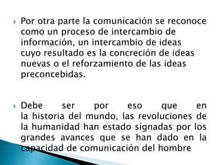 Por otra parte la comunicación se reconoce
como un proceso de intercambio de
información, un intercambio de ideas
cuyo resultado es la concreción de ideas
nuevas o el reforzamiento de las ideas
preconcebidas.
 Debe ser por eso que en
la historia del mundo, las revoluciones de
la humanidad han estado signadas por los
grandes avances que se han dado en la
capacidad de comunicación del hombre
 