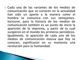  Cada una de las variantes de los medios de
comunicación que se conocen en la actualidad
han sido un aporte a la manera como el
hombre se comunica con sus semejantes.
Inclusive, para la historia de los medios de
comunicación también es un punto de inicio la
aparición de la imprenta, a partir de la cual
surgieron en el mundo los primeros periódicos.
Igualmente, la aparición de cada uno de los
medios de comunicación masiva que hoy se
conocen, significaron en su momento una
revolución para la humanidad.
 