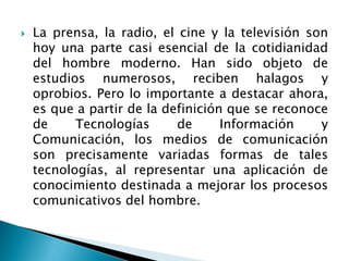  La prensa, la radio, el cine y la televisión son
hoy una parte casi esencial de la cotidianidad
del hombre moderno. Han sido objeto de
estudios numerosos, reciben halagos y
oprobios. Pero lo importante a destacar ahora,
es que a partir de la definición que se reconoce
de Tecnologías de Información y
Comunicación, los medios de comunicación
son precisamente variadas formas de tales
tecnologías, al representar una aplicación de
conocimiento destinada a mejorar los procesos
comunicativos del hombre.
 
