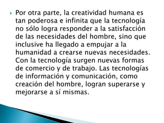  Por otra parte, la creatividad humana es
tan poderosa e infinita que la tecnología
no sólo logra responder a la satisfacción
de las necesidades del hombre, sino que
inclusive ha llegado a empujar a la
humanidad a crearse nuevas necesidades.
Con la tecnología surgen nuevas formas
de comercio y de trabajo. Las tecnologías
de información y comunicación, como
creación del hombre, logran superarse y
mejorarse a sí mismas.
 