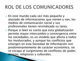 En este mundo cada vez más pequeño y
ataviado de informaciones que vienen y van, los
medios de comunicación social y sus
profesionales tienen reivindicada su tarea.
 Porque si bien es cierto que esta globalización
permite mayor intercambio y convergencia entre
las sociedades, es un modelo que afecta a todos
los involucrados; y aunque los conflictos que
emergen en esta Sociedad de Información son
predominantemente de carácter económico, no
se escapa al surgimiento de conflictos de poder,
étnicos, religiosos y culturales.
 