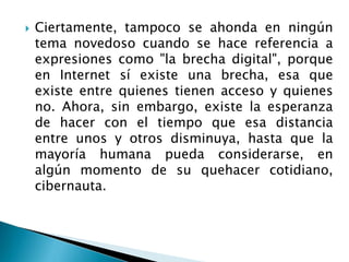  Ciertamente, tampoco se ahonda en ningún
tema novedoso cuando se hace referencia a
expresiones como "la brecha digital", porque
en Internet sí existe una brecha, esa que
existe entre quienes tienen acceso y quienes
no. Ahora, sin embargo, existe la esperanza
de hacer con el tiempo que esa distancia
entre unos y otros disminuya, hasta que la
mayoría humana pueda considerarse, en
algún momento de su quehacer cotidiano,
cibernauta.
 