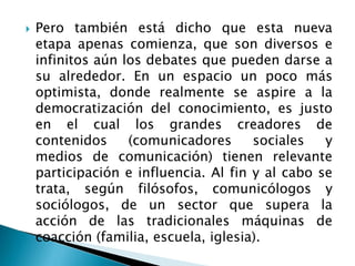  Pero también está dicho que esta nueva
etapa apenas comienza, que son diversos e
infinitos aún los debates que pueden darse a
su alrededor. En un espacio un poco más
optimista, donde realmente se aspire a la
democratización del conocimiento, es justo
en el cual los grandes creadores de
contenidos (comunicadores sociales y
medios de comunicación) tienen relevante
participación e influencia. Al fin y al cabo se
trata, según filósofos, comunicólogos y
sociólogos, de un sector que supera la
acción de las tradicionales máquinas de
coacción (familia, escuela, iglesia).
 