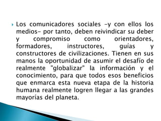  Los comunicadores sociales -y con ellos los
medios- por tanto, deben reivindicar su deber
y compromiso como orientadores,
formadores, instructores, guías y
constructores de civilizaciones. Tienen en sus
manos la oportunidad de asumir el desafío de
realmente "globalizar" la información y el
conocimiento, para que todos esos beneficios
que enmarca esta nueva etapa de la historia
humana realmente logren llegar a las grandes
mayorías del planeta.
 