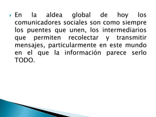  En la aldea global de hoy los
comunicadores sociales son como siempre
los puentes que unen, los intermediarios
que permiten recolectar y transmitir
mensajes, particularmente en este mundo
en el que la información parece serlo
TODO.
 