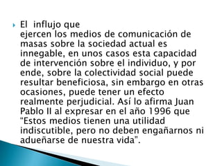  El influjo que
ejercen los medios de comunicación de
masas sobre la sociedad actual es
innegable, en unos casos esta capacidad
de intervención sobre el individuo, y por
ende, sobre la colectividad social puede
resultar beneficiosa, sin embargo en otras
ocasiones, puede tener un efecto
realmente perjudicial. Así lo afirma Juan
Pablo II al expresar en el año 1996 que
“Estos medios tienen una utilidad
indiscutible, pero no deben engañarnos ni
adueñarse de nuestra vida”.
 