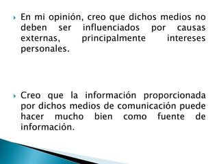  En mi opinión, creo que dichos medios no
deben ser influenciados por causas
externas, principalmente intereses
personales.
 Creo que la información proporcionada
por dichos medios de comunicación puede
hacer mucho bien como fuente de
información.
 