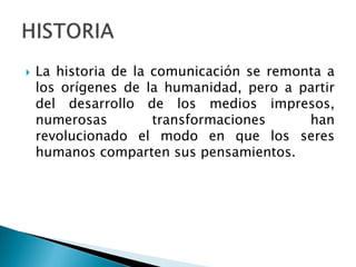  La historia de la comunicación se remonta a
los orígenes de la humanidad, pero a partir
del desarrollo de los medios impresos,
numerosas transformaciones han
revolucionado el modo en que los seres
humanos comparten sus pensamientos.
 