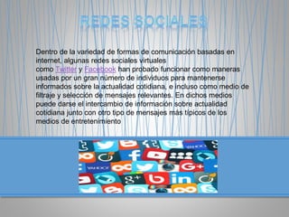 Dentro de la variedad de formas de comunicación basadas en
internet, algunas redes sociales virtuales
como Twitter y Facebook han probado funcionar como maneras
usadas por un gran número de individuos para mantenerse
informados sobre la actualidad cotidiana, e incluso como medio de
filtraje y selección de mensajes relevantes. En dichos medios
puede darse el intercambio de información sobre actualidad
cotidiana junto con otro tipo de mensajes más típicos de los
medios de entretenimiento
 
