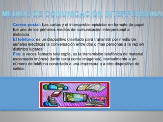 Correo postal: Las cartas y el intercambio epistolar en formato de papel
fue uno de los primeros medios de comunicación interpersonal a
distancia.
El teléfono: es un dispositivo diseñado para transmitir por medio de
señales eléctricas la conversación entre dos o más personas a la vez en
distintos lugares
Fax: a veces llamado tele copia, es la transmisión telefónica de material
escaneado impreso (tanto texto como imágenes), normalmente a un
número de teléfono conectado a una impresora o a otro dispositivo de
salida.
 