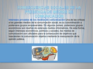 Intereses privados de los medios de comunicación Una de las críticas
a los grandes medios de la comunicación social, es su subordinación a
poderosos grupos empresariales. En algunos países, poderosos grupos
económicos son dueños de extensos medios informativos, De esta forma,
según intereses económicos, políticos y sociales, los medios de
comunicación son utilizados para la consecución de objetivos que
trascienden la comunicación objetiva mediante la manipulación de la
opinión pública.
 