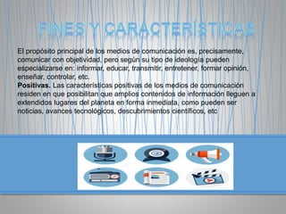 El propósito principal de los medios de comunicación es, precisamente,
comunicar con objetividad, pero según su tipo de ideología pueden
especializarse en: informar, educar, transmitir, entretener, formar opinión,
enseñar, controlar, etc.
Positivas. Las características positivas de los medios de comunicación
residen en que posibilitan que amplios contenidos de información lleguen a
extendidos lugares del planeta en forma inmediata, como pueden ser
noticias, avances tecnológicos, descubrimientos científicos, etc
 