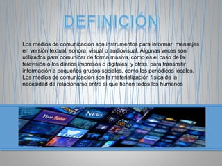 Los medios de comunicación son instrumentos para informar mensajes
en versión textual, sonora, visual o audiovisual. Algunas veces son
utilizados para comunicar de forma masiva, como es el caso de la
televisión o los diarios impresos o digitales, y otras, para transmitir
información a pequeños grupos sociales, como los periódicos locales.
Los medios de comunicación son la materialización física de la
necesidad de relacionarse entre sí que tienen todos los humanos
 