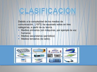 Debido a la complejidad de los medios de
comunicación, (1972) ha separado estos en tres
categorías, a partir de su teoría.
 Medios primarios (sin máquinas, por ejemplo la voz
humana)
 Medios secundarios (periódico)
 Medios terciarios (la radio).
 