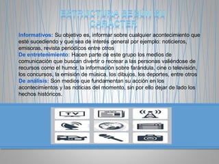Informativos: Su objetivo es, informar sobre cualquier acontecimiento que
esté sucediendo y que sea de interés general por ejemplo: noticieros,
emisoras, revista periódicos entre otros
De entretenimiento: Hacen parte de este grupo los medios de
comunicación que buscan divertir o recrear a las personas valiéndose de
recursos como el humor, la información sobre farándula, cine o televisión,
los concursos, la emisión de música, los dibujos, los deportes, entre otros
De análisis: Son medios que fundamentan su acción en los
acontecimientos y las noticias del momento, sin por ello dejar de lado los
hechos históricos.
 