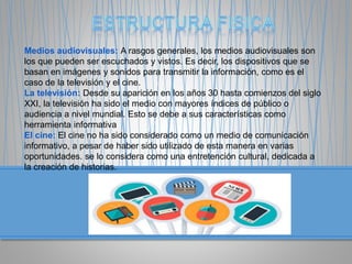 Medios audiovisuales: A rasgos generales, los medios audiovisuales son
los que pueden ser escuchados y vistos. Es decir, los dispositivos que se
basan en imágenes y sonidos para transmitir la información, como es el
caso de la televisión y el cine.
La televisión: Desde su aparición en los años 30 hasta comienzos del siglo
XXI, la televisión ha sido el medio con mayores índices de público o
audiencia a nivel mundial. Esto se debe a sus características como
herramienta informativa
El cine: El cine no ha sido considerado como un medio de comunicación
informativo, a pesar de haber sido utilizado de esta manera en varias
oportunidades. se lo considera como una entretención cultural, dedicada a
la creación de historias.
 