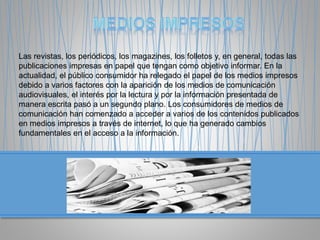 Las revistas, los periódicos, los magazines, los folletos y, en general, todas las
publicaciones impresas en papel que tengan como objetivo informar. En la
actualidad, el público consumidor ha relegado el papel de los medios impresos
debido a varios factores con la aparición de los medios de comunicación
audiovisuales, el interés por la lectura y por la información presentada de
manera escrita pasó a un segundo plano. Los consumidores de medios de
comunicación han comenzado a acceder a varios de los contenidos publicados
en medios impresos a través de internet, lo que ha generado cambios
fundamentales en el acceso a la información.
 