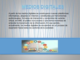 A partir de los medios digitales se construyeron nuevas plataformas
informativas, alojadas en Internet y constituidas por herramientas
audiovisuales, formatos de interacción y contenidos de carácter
virtual. en1990, el público tuvo acceso a una forma novedosa de
entender la transmisión de la información. En ese sentido,
actualmente, los medios digitales se encuentran en un proceso de
expansión hacia todos los sectores de la sociedad.
 