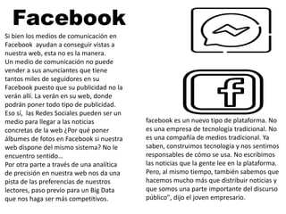 facebook es un nuevo tipo de plataforma. No
es una empresa de tecnología tradicional. No
es una compañía de medios tradicional. Ya
saben, construimos tecnología y nos sentimos
responsables de cómo se usa. No escribimos
las noticias que la gente lee en la plataforma.
Pero, al mismo tiempo, también sabemos que
hacemos mucho más que distribuir noticias y
que somos una parte importante del discurso
público", dijo el joven empresario.
Si bien los medios de comunicación en
Facebook ayudan a conseguir vistas a
nuestra web, esta no es la manera.
Un medio de comunicación no puede
vender a sus anunciantes que tiene
tantos miles de seguidores en su
Facebook puesto que su publicidad no la
verán allí. La verán en su web, donde
podrán poner todo tipo de publicidad.
Eso sí, las Redes Sociales pueden ser un
medio para llegar a las noticias
concretas de la web ¿Por qué poner
álbumes de fotos en Facebook si nuestra
web dispone del mismo sistema? No le
encuentro sentido…
Por otra parte a través de una analítica
de precisión en nuestra web nos da una
pista de las preferencias de nuestros
lectores, paso previo para un Big Data
que nos haga ser más competitivos.
Facebook
 