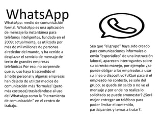 WhatsApp: medio de comunicación
formal. WhatsApp es una aplicación
de mensajería instantánea para
teléfonos inteligentes, fundada en el
2009; actualmente, es utilizada por
más de mil millones de personas
alrededor del mundo, y ha venido a
desplazar el servicio de mensaje de
texto de grandes empresas
telefónicas Por eso, no sorprende
que su uso haya trascendido el
ámbito personal y algunas empresas
han dejado de utilizar medios de
comunicación más ‘formales’ (pero
más costosos) trasladándose al uso
del WhatsApp como la “herramienta
de comunicación” en el centro de
trabajo.
Sea que “el grupo” haya sido creado
para comunicaciones informales o
envío “esporádico” de una instrucción
laboral, aparecen interrogantes sobre
su correcto manejo, por ejemplo: ¿se
puede obligar a los empleados a usar
su línea o dispositivo? ¿Qué pasa si el
empleado no contesta, se sale del
grupo, se queda sin saldo o no ve el
mensaje y por ende no realiza lo
solicitado se puede amonestar? ¿Será
mejor entregar un teléfono para
poder limitar el contenido,
participantes y temas a tratar?.
WhatsApp
 
