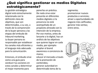 La gestión estratégica
digital está estrechamente
relacionada con la
definición clara de
objetivos, que son
determinados, a su vez, a
través de la comprensión
de la buyer persona y las
etapas del embudo de
Inbound marketing.
La buyer persona es
responsable por establecer
los canales más eficientes y
el lenguaje más adecuado
para la comunicación.
Entonces, el embudo sirve
como una guía para
conducir tus acciones en
estos canales y determinar
el mejor momento para
ponerlas en práctica.
De nada sirve estar
presente en diferentes
medios digitales si la
presencia no está
acompañada de un
propósito alineado con la
intención de la empresa.
Por ese motivo, antes de
lanzarte a lo digital, haz un
análisis de los objetivos
que quieres lograr en cada
medio, por ejemplo:
ampliar el brand
awareness o conciencia de
marca;
educar el mercado a través
de la promoción de
contenidos;
generar autoridad en
determinado tema de tu
segmento;
promocionar nuevos
productos o servicios;
atraer a oportunidades de
negocio más calificadas;
generar más ventas;
entre otros.
¿Qué significa gestionar os medios Digitales
estratégicamente?
 