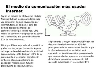 El medio de comunicación más usado:
Internet
Según un estudio de J.P. Morgan titulado
Nothing But Net los consumidores cada
vez pasan más tiempo navegando por
Internet, tanto es así que el 38% del
tiempo dedicado a medios de
comunicación se pasa en la Red. Otro
medio de comunicación popular es, cómo
no, la televisión, a la que dedicamos un
37% de nuestro tiempo.
El 8% y el 7% corresponde a los periódicos
y a las revistas, respectivamente. A pesar
del auge de la red de redes en la sociedad
los anunciantes sólo destinan el 8% de su
presupuesto a los medios digitales, sin
embargo, el gasto publicitario en
periódicos representa el 20% del
presupuesto de los anunciantes.
Lógicamente la mayor inversión publicitaria se
destina a la televisión con un 32% del
presupuesto de los anunciantes. Debido a que
la oferta de contenidos en la Red está
creciendo en los últimos años se recomienda
que los anunciantes apuesten por este medio,
de hecho se pronostica un aumento del
mercado publicitario en Internet del 11% .
 