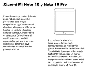Xiaomi Mi Note 10 y Note 10 Pro
El móvil no encaja dentro de la alta
gama hablando de pantalla y
procesador, pero integra
componentes dignos de un móvil
de primera línea como el lector de
huellas en pantalla o las cinco
cámaras traseras. Aunque lo que
ya destacaron (previamente al
móvil) es el sensor de 108
megapíxeles que forma parte de
una de esas cámaras y cuyo
rendimiento teníamos muchas
ganas de evaluar.
Los caminos de Xiaomi son
inescrutables hablando de
configuraciones, de móviles y de
gamas. Hemos tenido cinco Xiaomi Mi
9, un Mi MIX Alpha que se ha pasado
los Mi MIX y ahora llega un nuevo
miembro de la familia Note con una
composición tan llamativa como difícil
de comprender: os lo contamos en el
análisis del Xiaomi Mi Note 10.
 
